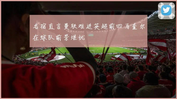 名宿直言曼联难进英超前四马奎尔在球队前景堪忧