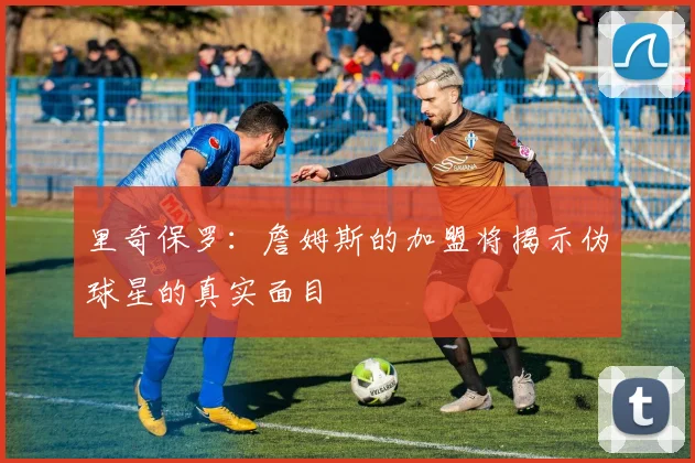 里奇保罗：詹姆斯的加盟将揭示伪球星的真实面目