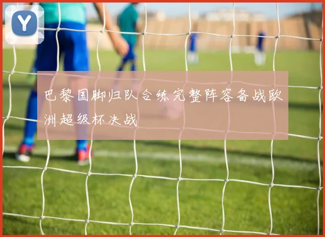巴黎国脚归队合练完整阵容备战欧洲超级杯决战